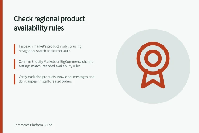 Check regional product availability rules: Test each market’s product visibility using navigation, search and direct URLs; Confirm Shopify Markets or BigCommerce channel settings match intended availability rules; Verify excluded products show clear messages and don’t appear in staff-created orders. Checking regional product availability rules