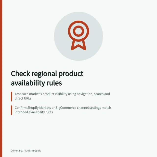 Check regional product availability rules: Test each market’s product visibility using navigation, search and direct URLs; Confirm Shopify Markets or BigCommerce channel settings match intended availability rules; Verify excluded products show clear messages and don’t appear in staff-created orders. Checking regional product availability rules