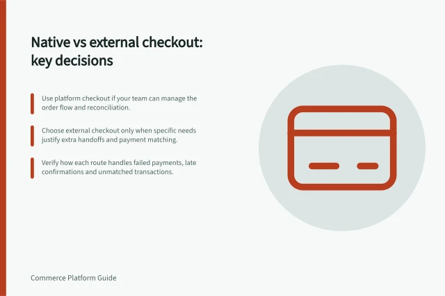 Native vs external checkout: key decisions: Use platform checkout if your team can manage the order flow and reconciliation.; Choose external checkout only when specific needs justify extra handoffs and payment matching.; Verify how each route handles failed payments, late confirmations and unmatched transactions. Native checkout versus an external checkout service