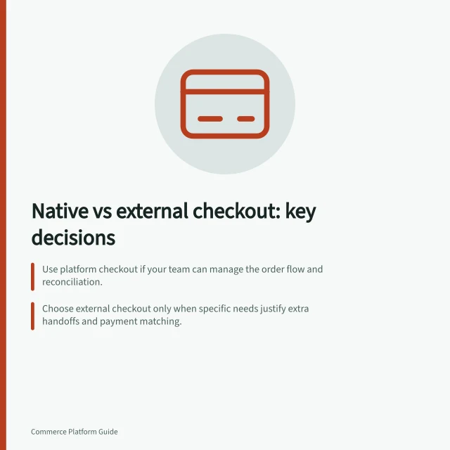 Native vs external checkout: key decisions: Use platform checkout if your team can manage the order flow and reconciliation.; Choose external checkout only when specific needs justify extra handoffs and payment matching.; Verify how each route handles failed payments, late confirmations and unmatched transactions. Native checkout versus an external checkout service