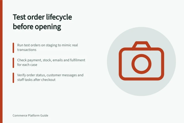 Test order lifecycle before opening: Run test orders on staging to mimic real transactions; Check payment, stock, emails and fulfilment for each case; Verify order status, customer messages and staff tasks after checkout. Testing the order lifecycle before opening a store